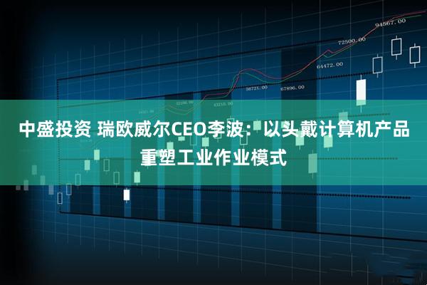 中盛投资 瑞欧威尔CEO李波：以头戴计算机产品重塑工业作业模式