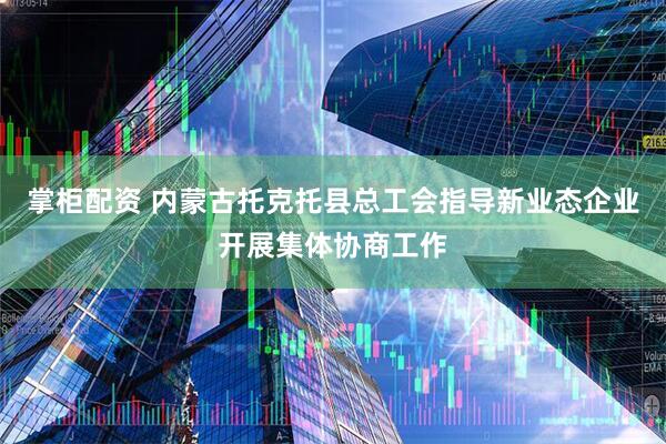 掌柜配资 内蒙古托克托县总工会指导新业态企业开展集体协商工作