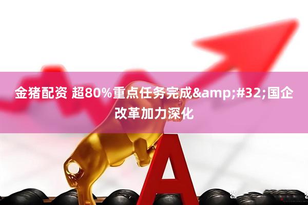 金猪配资 超80%重点任务完成 国企改革加力深化