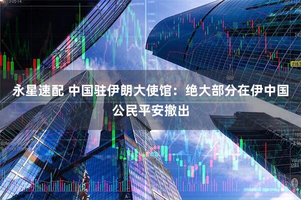 永星速配 中国驻伊朗大使馆：绝大部分在伊中国公民平安撤出
