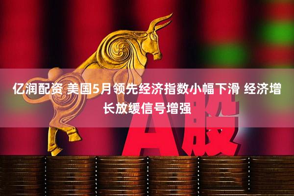 亿润配资 美国5月领先经济指数小幅下滑 经济增长放缓信号增强