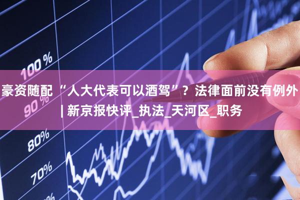 豪资随配 “人大代表可以酒驾”？法律面前没有例外 | 新京报快评_执法_天河区_职务