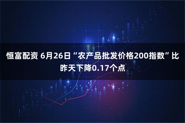 恒富配资 6月26日“农产品批发价格200指数”比昨天下降0.17个点