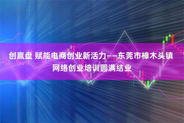 创赢盘 赋能电商创业新活力——东莞市樟木头镇 网络创业培训圆满结业