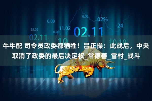 牛牛配 司令员政委都牺牲！吕正操：此战后，中央取消了政委的最后决定权_常德善_雪村_战斗