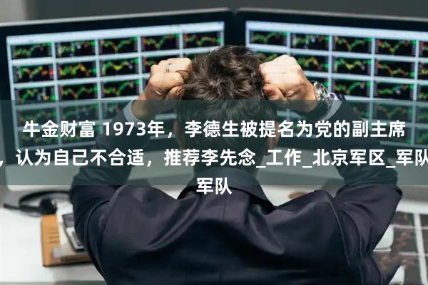 牛金财富 1973年，李德生被提名为党的副主席，认为自己不合适，推荐李先念_工作_北京军区_军队