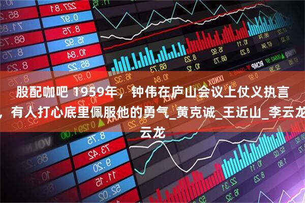 股配咖吧 1959年，钟伟在庐山会议上仗义执言，有人打心底里佩服他的勇气_黄克诚_王近山_李云龙