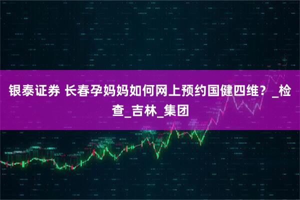 银泰证券 长春孕妈妈如何网上预约国健四维？_检查_吉林_集团