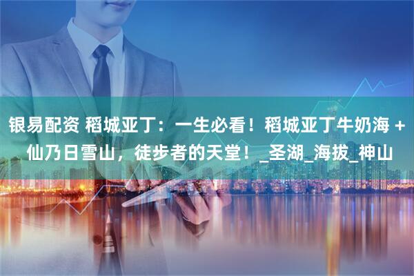 银易配资 稻城亚丁：一生必看！稻城亚丁牛奶海 + 仙乃日雪山，徒步者的天堂！_圣湖_海拔_神山