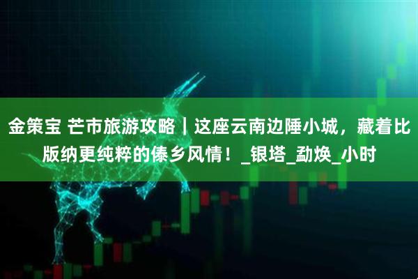 金策宝 芒市旅游攻略｜这座云南边陲小城，藏着比版纳更纯粹的傣乡风情！_银塔_勐焕_小时