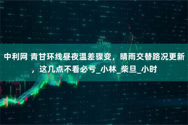 中利网 青甘环线昼夜温差骤变，晴雨交替路况更新，这几点不看必亏_小林_柴旦_小时