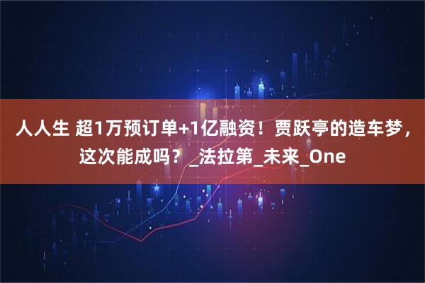 人人生 超1万预订单+1亿融资！贾跃亭的造车梦，这次能成吗？_法拉第_未来_One