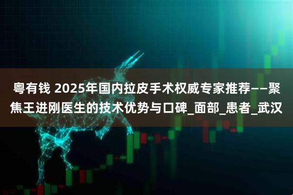粤有钱 2025年国内拉皮手术权威专家推荐——聚焦王进刚医生的技术优势与口碑_面部_患者_武汉