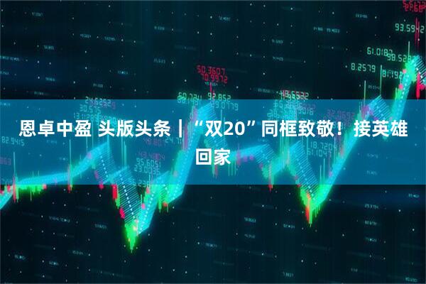 恩卓中盈 头版头条｜“双20”同框致敬！接英雄回家