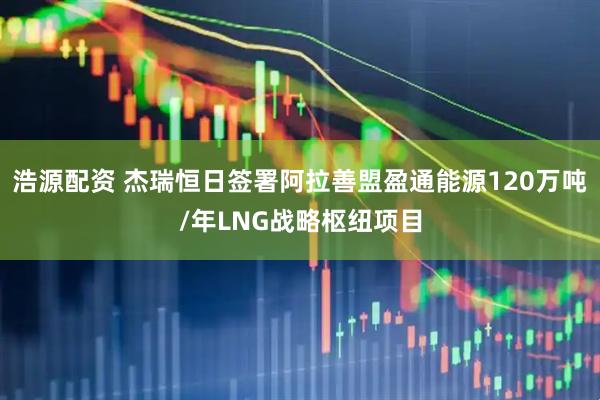 浩源配资 杰瑞恒日签署阿拉善盟盈通能源120万吨/年LNG战略枢纽项目