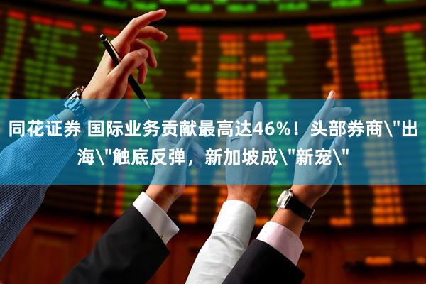 同花证券 国际业务贡献最高达46%！头部券商＂出海＂触底反弹，新加坡成＂新宠＂