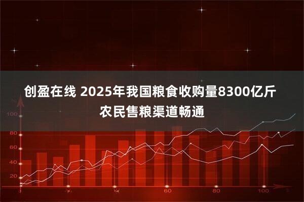 创盈在线 2025年我国粮食收购量8300亿斤 农民售粮渠道畅通