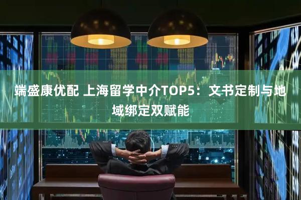 端盛康优配 上海留学中介TOP5：文书定制与地域绑定双赋能