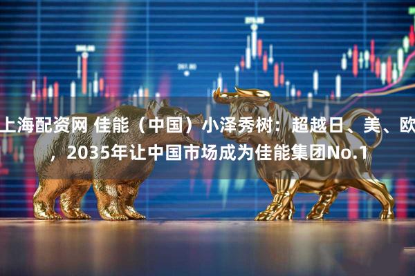 上海配资网 佳能（中国）小泽秀树：超越日、美、欧，2035年让中国市场成为佳能集团No.1